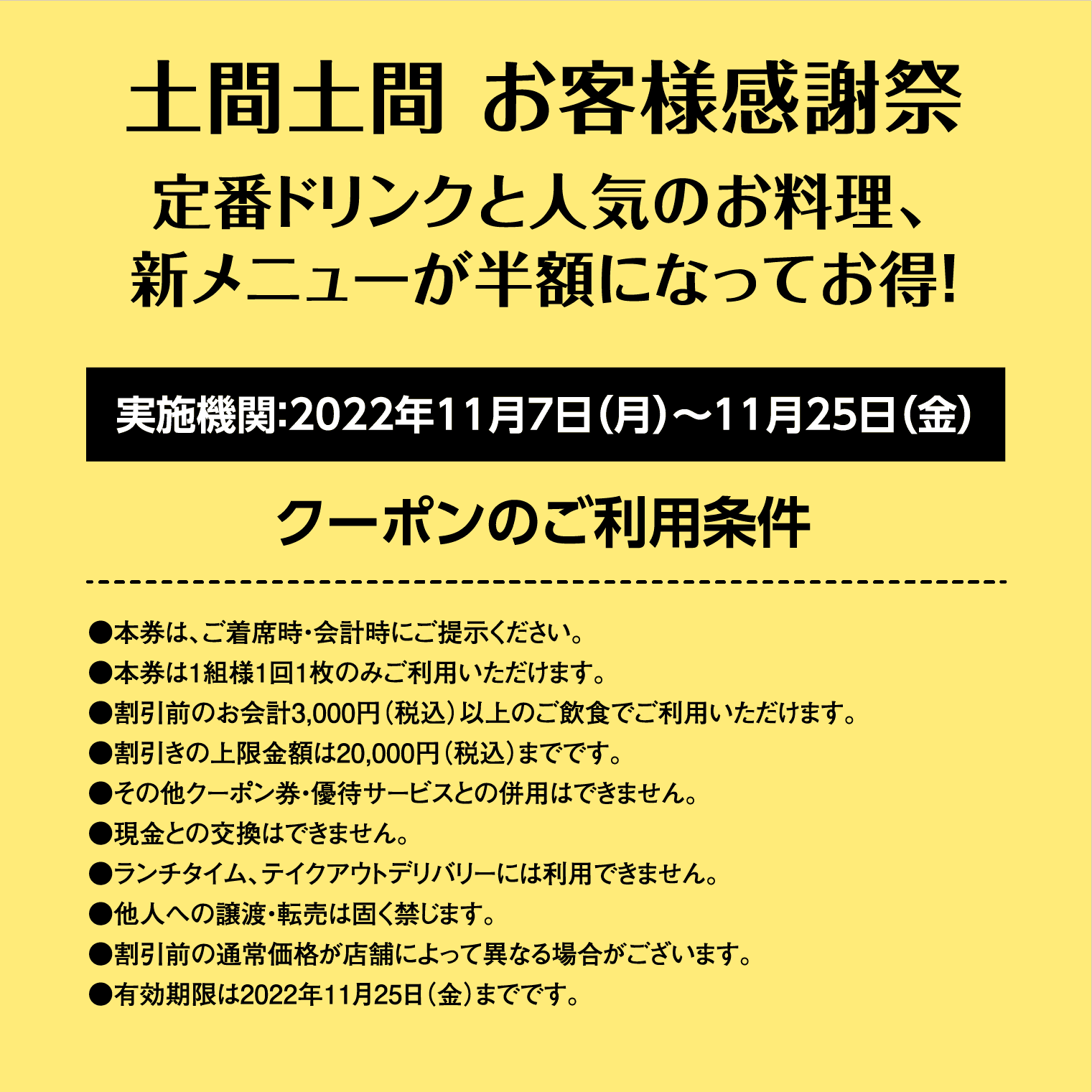 【土間土間 お客様感謝祭】定番ドリンクと人気のお料理、新メニューが半額になってお得！ 実施機関：2022年11月7日（月）〜11月25日（金） ［クーポンのご利用条件］●本券は、ご着席時・会計時にご提示ください。●本券は1組様1回1枚のみご利用いただけます。●割引前のお会計3,000円（税込）以上のご飲食でご利用いただけます。●割引きの上限金額は20,000円（税込）までです。●その他クーポン券・優待サービスとの併用はできません。●現金との交換はできません。●ランチタイム、テイクアウトデリバリーには利用できません。●他人への譲渡・転売は固く禁じます。●割引前の通常価格が店舗によって異なる場合がございます。●有効期限は2022年11月25日（金）までです。
