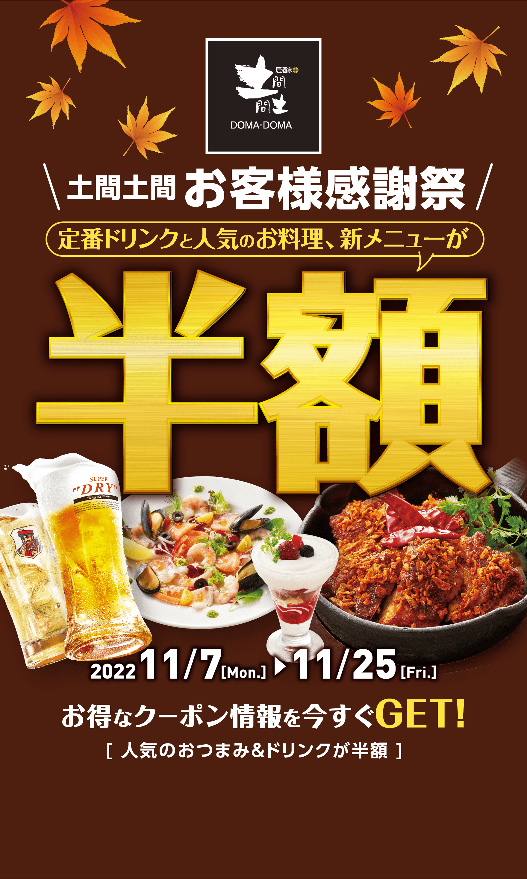 【土間土間 お客様感謝祭】定番ドリンクと人気のお料理、新メニューが半額 2022/11/7［Mon.］〜11/25［Fri.］お得なクーポン情報を今すぐGET！ ［ 人気のおつまみ＆ドリンクが半額 ］